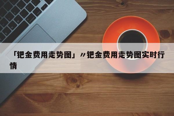 「钯金费用走势图」〃钯金费用走势图实时行情