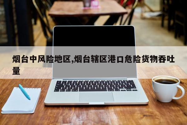 烟台中风险地区,烟台辖区港口危险货物吞吐量