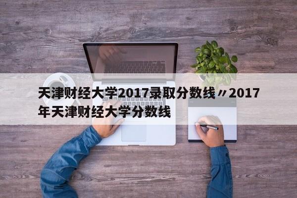 天津财经大学2017录取分数线〃2017年天津财经大学分数线