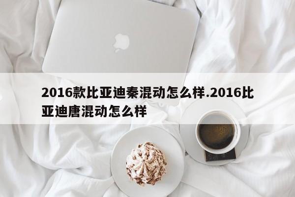 2016款比亚迪秦混动怎么样.2016比亚迪唐混动怎么样