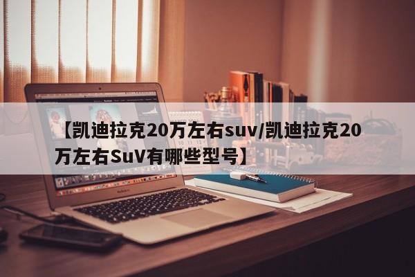 【凯迪拉克20万左右suv/凯迪拉克20万左右SuV有哪些型号】