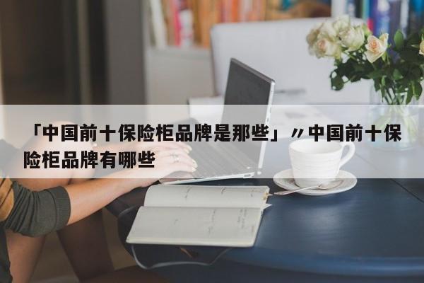 「中国前十保险柜品牌是那些」〃中国前十保险柜品牌有哪些