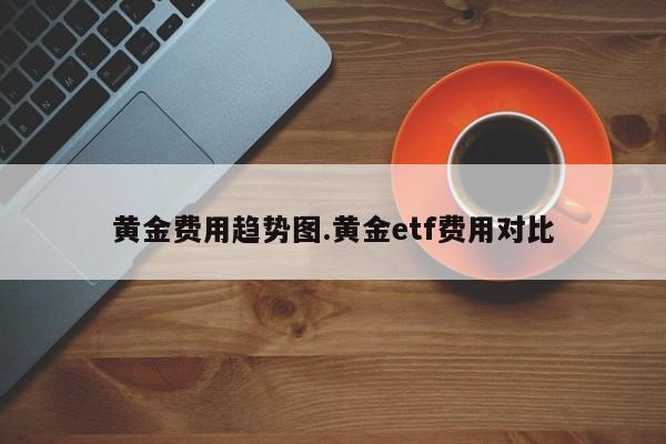 黄金费用趋势图.黄金etf费用对比