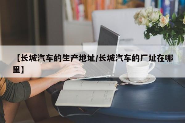 【长城汽车的生产地址/长城汽车的厂址在哪里】