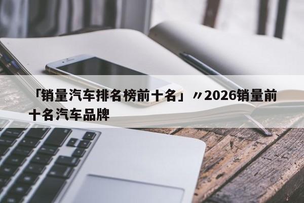 「销量汽车排名榜前十名」〃2026销量前十名汽车品牌