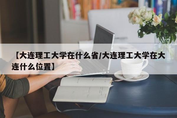 【大连理工大学在什么省/大连理工大学在大连什么位置】