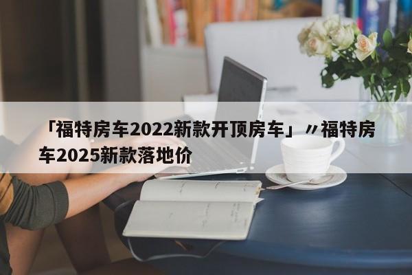 「福特房车2022新款开顶房车」〃福特房车2025新款落地价