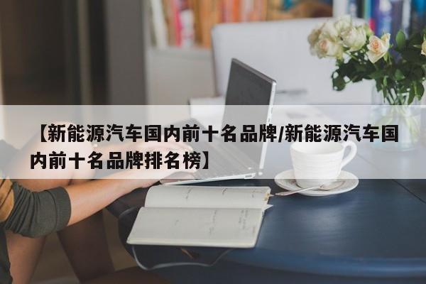【新能源汽车国内前十名品牌/新能源汽车国内前十名品牌排名榜】