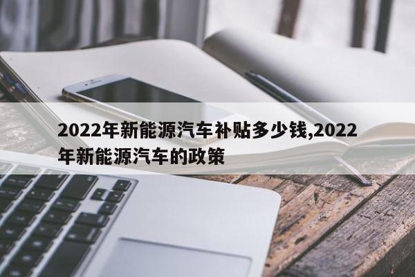 2022年新能源汽车补贴多少钱,2022年新能源汽车的政策