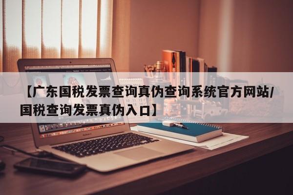 【广东国税发票查询真伪查询系统官方网站/国税查询发票真伪入口】