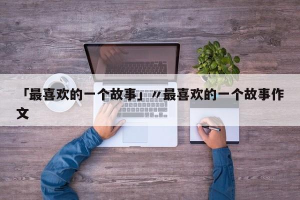 「最喜欢的一个故事」〃最喜欢的一个故事作文