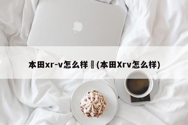 本田xr-v怎么样︰(本田Xrv怎么样)