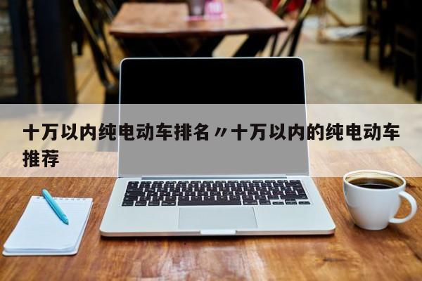十万以内纯电动车排名〃十万以内的纯电动车推荐