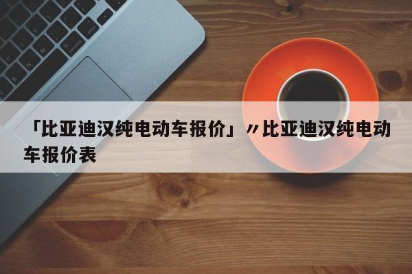 「比亚迪汉纯电动车报价」〃比亚迪汉纯电动车报价表
