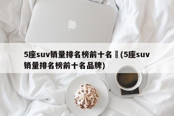 5座suv销量排名榜前十名︰(5座suv销量排名榜前十名品牌)