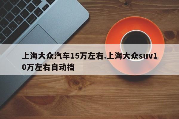 上海大众汽车15万左右.上海大众suv10万左右自动挡