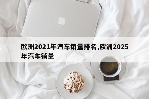 欧洲2021年汽车销量排名,欧洲2025年汽车销量