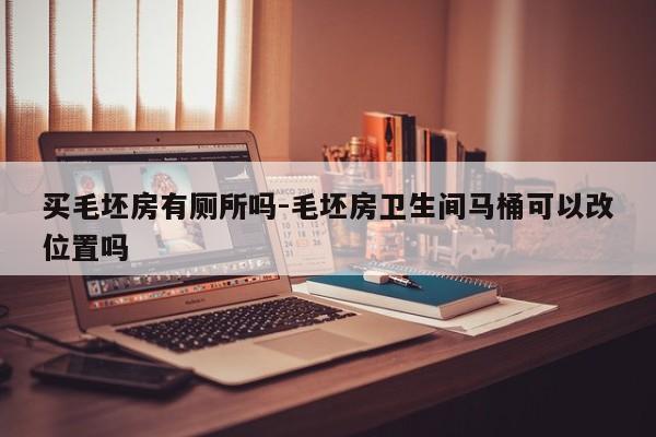 买毛坯房有厕所吗-毛坯房卫生间马桶可以改位置吗