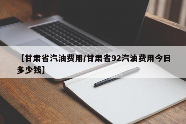 【甘肃省汽油费用/甘肃省92汽油费用今日多少钱】