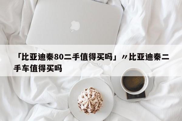 「比亚迪秦80二手值得买吗」〃比亚迪秦二手车值得买吗
