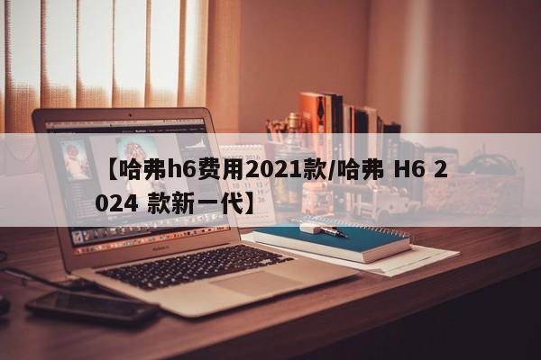 【哈弗h6费用2021款/哈弗 H6 2024 款新一代】