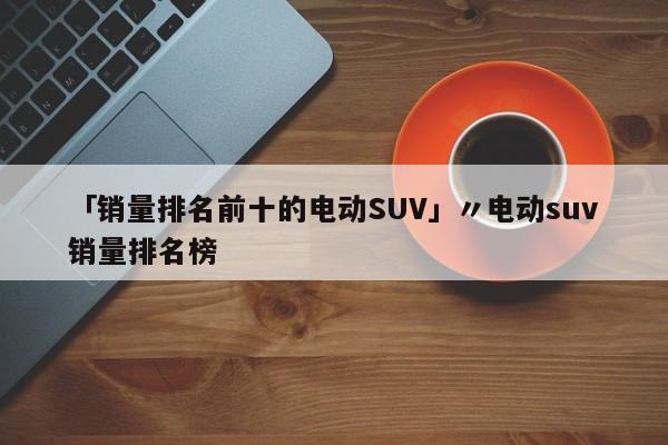 「销量排名前十的电动SUV」〃电动suv销量排名榜