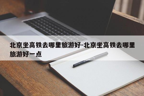 北京坐高铁去哪里旅游好-北京坐高铁去哪里旅游好一点