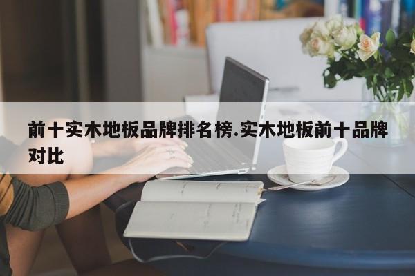 前十实木地板品牌排名榜.实木地板前十品牌对比