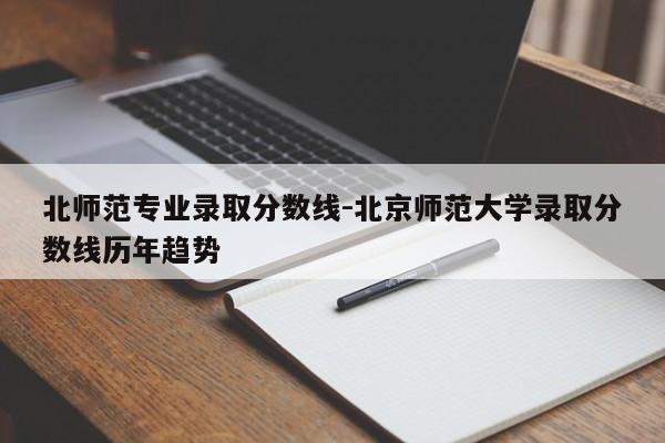 北师范专业录取分数线-北京师范大学录取分数线历年趋势