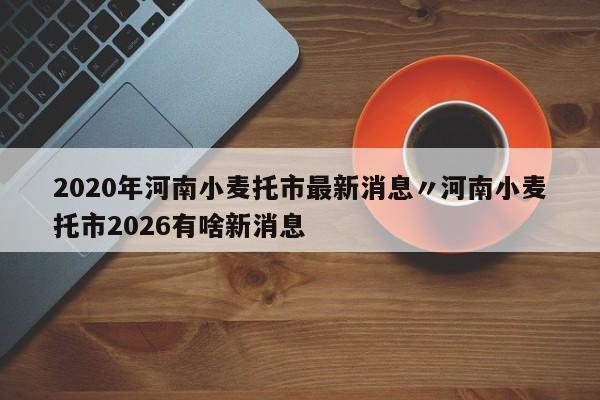 2020年河南小麦托市最新消息〃河南小麦托市2026有啥新消息