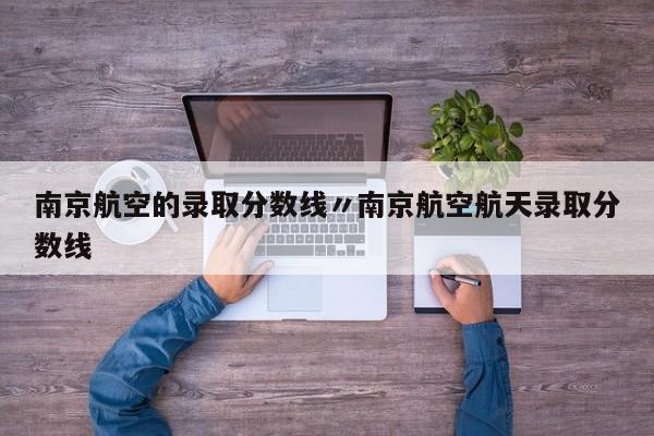 南京航空的录取分数线〃南京航空航天录取分数线