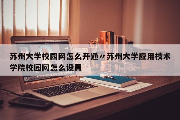 苏州大学校园网怎么开通〃苏州大学应用技术学院校园网怎么设置