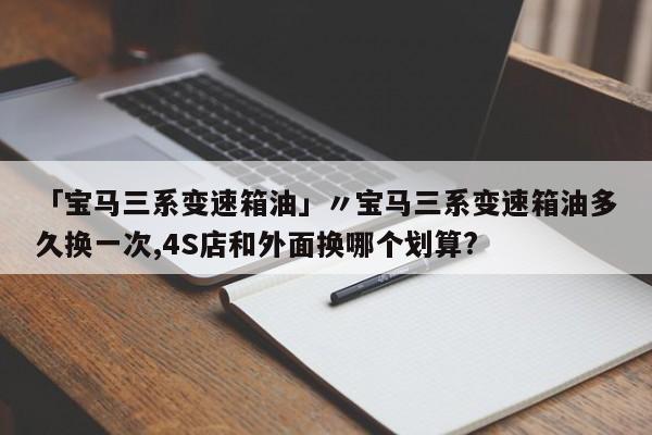 「宝马三系变速箱油」〃宝马三系变速箱油多久换一次,4S店和外面换哪个划算?