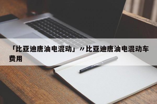 「比亚迪唐油电混动」〃比亚迪唐油电混动车费用