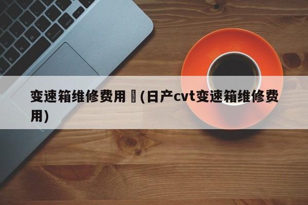 变速箱维修费用︰(日产cvt变速箱维修费用)