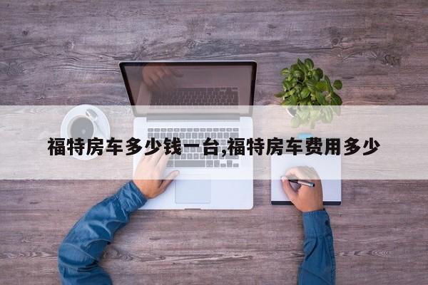 福特房车多少钱一台,福特房车费用多少