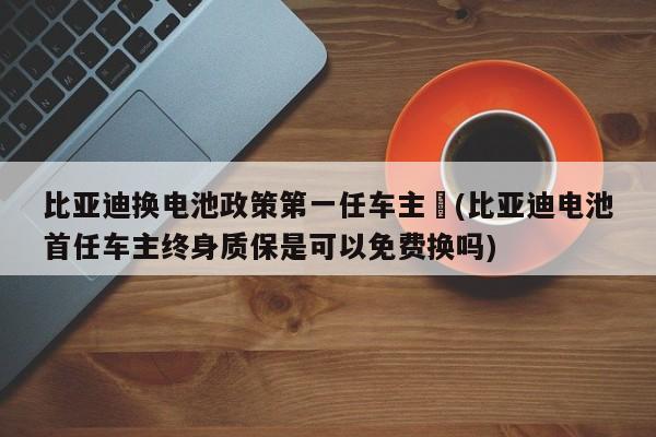比亚迪换电池政策第一任车主︰(比亚迪电池首任车主终身质保是可以免费换吗)