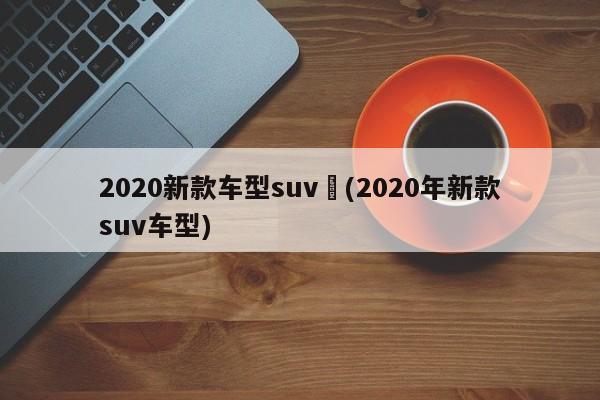 2020新款车型suv︰(2020年新款suv车型)