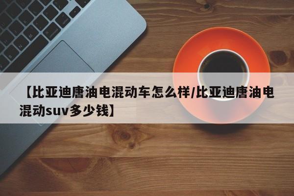 【比亚迪唐油电混动车怎么样/比亚迪唐油电混动suv多少钱】