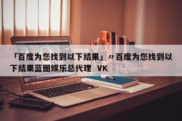「百度为您找到以下结果」〃百度为您找到以下结果蓝图娱乐总代理 VK