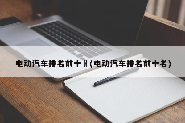电动汽车排名前十︰(电动汽车排名前十名)