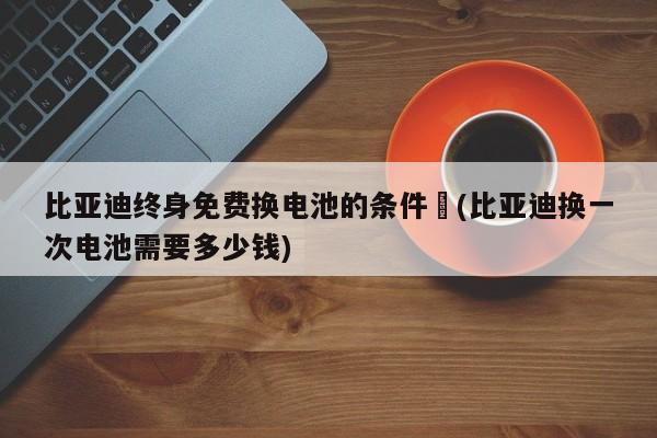 比亚迪终身免费换电池的条件︰(比亚迪换一次电池需要多少钱)