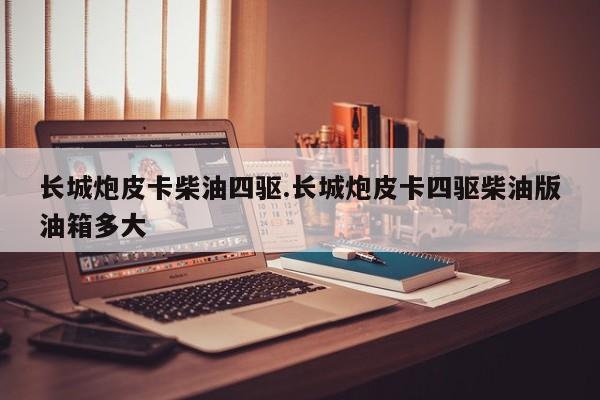 长城炮皮卡柴油四驱.长城炮皮卡四驱柴油版油箱多大