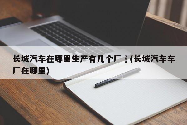 长城汽车在哪里生产有几个厂︰(长城汽车车厂在哪里)