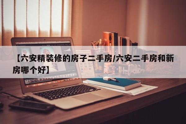 【六安精装修的房子二手房/六安二手房和新房哪个好】