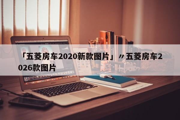 「五菱房车2020新款图片」〃五菱房车2026款图片