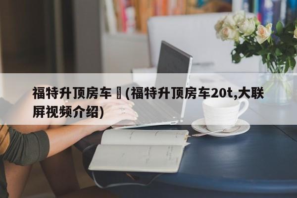 福特升顶房车︰(福特升顶房车20t,大联屏视频介绍)