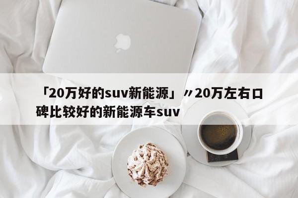 「20万好的suv新能源」〃20万左右口碑比较好的新能源车suv