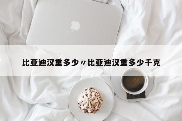 比亚迪汉重多少〃比亚迪汉重多少千克
