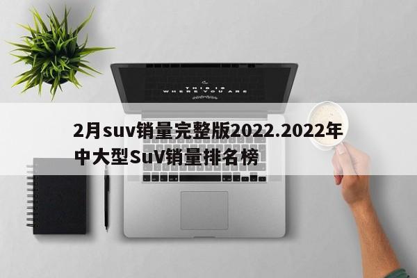 2月suv销量完整版2022.2022年中大型SuV销量排名榜
